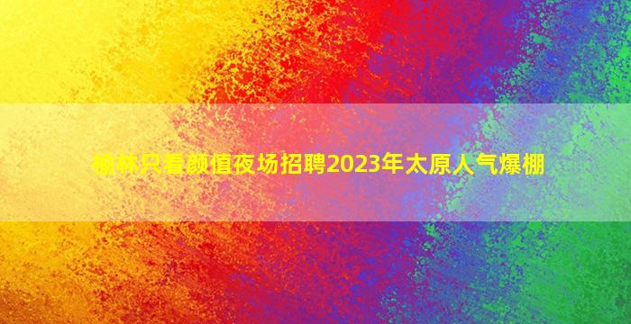 榆林只看颜值夜场招聘2023年太原人气爆棚